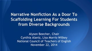 Narrative Nonfiction As a Door To 
Scaffolding Learning For Students 
from Diverse Backgrounds 
Alyson Beecher, Chair 
Cynthia Alaniz, Lisa Morris-Wilkey 
National Council of Teachers of English 
November 22, 2014 
 