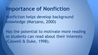 Importance of Nonfiction 
Nonfiction helps develop background 
knowledge (Marzano, 2000) 
Has the potential to motivate more reading 
as students can read about their interests 
(Caswell & Duke, 1998). 
 