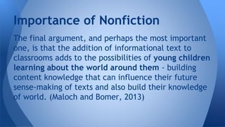 Importance of Nonfiction 
The final argument, and perhaps the most important 
one, is that the addition of informational text to 
classrooms adds to the possibilities of young children 
learning about the world around them - building 
content knowledge that can influence their future 
sense-making of texts and also build their knowledge 
of world. (Maloch and Bomer, 2013) 
 