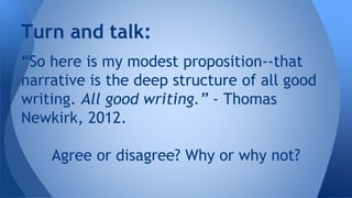 Turn and talk: 
“So here is my modest proposition--that 
narrative is the deep structure of all good 
writing. All good writing.” - Thomas 
Newkirk, 2012. 
Agree or disagree? Why or why not? 
 
