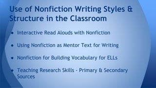 Use of Nonfiction Writing Styles & 
Structure in the Classroom 
● Interactive Read Alouds with Nonfiction 
● Using Nonfiction as Mentor Text for Writing 
● Nonfiction for Building Vocabulary for ELLs 
● Teaching Research Skills - Primary & Secondary 
Sources 
 