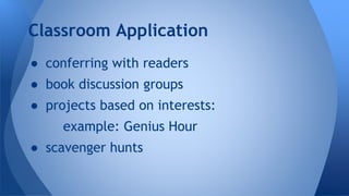 Classroom Application 
● conferring with readers 
● book discussion groups 
● projects based on interests: 
example: Genius Hour 
● scavenger hunts 
 