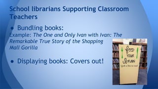 School librarians Supporting Classroom 
Teachers 
● Bundling books: 
Example: The One and Only Ivan with Ivan: The 
Remarkable True Story of the Shopping 
Mall Gorilla 
● Displaying books: Covers out! 
 