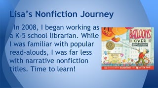 Lisa’s Nonfiction Journey 
In 2008, I began working as 
a K-5 school librarian. While 
I was familiar with popular 
read-alouds, I was far less 
with narrative nonfiction 
titles. Time to learn! 
 