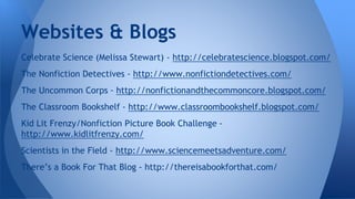 Websites & Blogs 
Celebrate Science (Melissa Stewart) - http://celebratescience.blogspot.com/ 
The Nonfiction Detectives - http://www.nonfictiondetectives.com/ 
The Uncommon Corps - http://nonfictionandthecommoncore.blogspot.com/ 
The Classroom Bookshelf - http://www.classroombookshelf.blogspot.com/ 
Kid Lit Frenzy/Nonfiction Picture Book Challenge - 
http://www.kidlitfrenzy.com/ 
Scientists in the Field - http://www.sciencemeetsadventure.com/ 
There’s a Book For That Blog - http://thereisabookforthat.com/ 
 