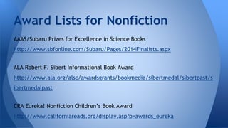 Award Lists for Nonfiction 
AAAS/Subaru Prizes for Excellence in Science Books 
http://www.sbfonline.com/Subaru/Pages/2014Finalists.aspx 
ALA Robert F. Sibert Informational Book Award 
http://www.ala.org/alsc/awardsgrants/bookmedia/sibertmedal/sibertpast/s 
ibertmedalpast 
CRA Eureka! Nonfiction Children’s Book Award 
http://www.californiareads.org/display.asp?p=awards_eureka 
 
