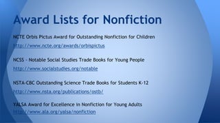 Award Lists for Nonfiction 
NCTE Orbis Pictus Award for Outstanding Nonfiction for Children 
http://www.ncte.org/awards/orbispictus 
NCSS - Notable Social Studies Trade Books for Young People 
http://www.socialstudies.org/notable 
NSTA-CBC Outstanding Science Trade Books for Students K-12 
http://www.nsta.org/publications/ostb/ 
YALSA Award for Excellence in Nonfiction for Young Adults 
http://www.ala.org/yalsa/nonfiction 
 