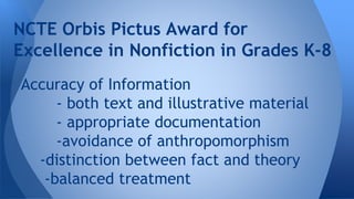NCTE Orbis Pictus Award for 
Excellence in Nonfiction in Grades K-8 
Accuracy of Information 
- both text and illustrative material 
- appropriate documentation 
-avoidance of anthropomorphism 
-distinction between fact and theory 
-balanced treatment 
 
