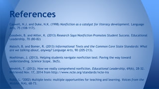 References 
Caswell, N.J. and Duke, N.K. (1998) Nonfiction as a catalyst for literacy development. Language 
Arts, 75 (108-117). 
Goodwin, B. and Miller, K. (2013) Research Says/Nonfiction Promotes Student Success. Educational 
Leadership, 70 (80-82) 
Maloch, B. and Bomer, R. (2013) Informational Texts and the Common Core State Standards: What 
are we talking about, anyway? Language Arts, 90 (205-213). 
Moehlman, J. (2013). Helping students navigate nonfiction text: Paving the way toward 
understanding. Science Scope, 36(5). 
Newkirk, T. (2012). How we really comprehend nonfiction. Educational Leadership, 69(6), 28-32. 
Retrieved Nov. 17, 2014 from http://www.ncte.org/standards/ncte-ira 
Robb, L. *2002) Multiple texts: multiple opportunities for teaching and learning. Voices from the 
Middle. 9(4), 68-73. 
 