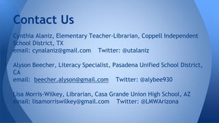 Contact Us 
Cynthia Alaniz, Elementary Teacher-Librarian, Coppell Independent 
School District, TX 
email: cynalaniz@gmail.com Twitter: @utalaniz 
Alyson Beecher, Literacy Specialist, Pasadena Unified School District, 
CA 
email: beecher.alyson@gmail.com Twitter: @alybee930 
Lisa Morris-Wilkey, Librarian, Casa Grande Union High School, AZ 
email: lisamorriswilkey@gmail.com Twitter: @LMWArizona 
