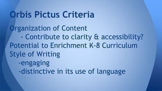 Orbis Pictus Criteria 
Organization of Content 
- Contribute to clarity & accessibility? 
Potential to Enrichment K-8 Curriculum 
Style of Writing 
-engaging 
-distinctive in its use of language 
 