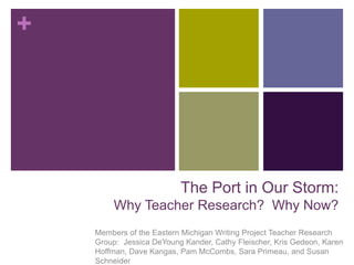 +
The Port in Our Storm:
Why Teacher Research? Why Now?
Members of the Eastern Michigan Writing Project Teacher Research
Group: Jessica DeYoung Kander, Cathy Fleischer, Kris Gedeon, Karen
Hoffman, Dave Kangas, Pam McCombs, Sara Primeau, and Susan
Schneider
 