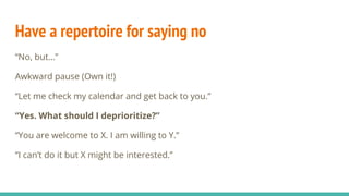 Have a repertoire for saying no
“No, but…”
Awkward pause (Own it!)
“Let me check my calendar and get back to you.”
“Yes. What should I deprioritize?”
“You are welcome to X. I am willing to Y.”
“I can’t do it but X might be interested.”
 