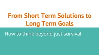 From Short Term Solutions to
Long Term Goals
How to think beyond just survival
 