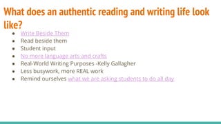What does an authentic reading and writing life look
like?
● Write Beside Them
● Read beside them
● Student input
● No more language arts and crafts
● Real-World Writing Purposes -Kelly Gallagher
● Less busywork, more REAL work
● Remind ourselves what we are asking students to do all day
 