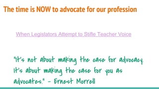 The time is NOW to advocate for our profession
“It's not about making the case for advocacy.
It's about making the case for you as
advocates.” - Ernest Morrell
When Legislators Attempt to Stifle Teacher Voice
 