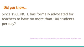 Did you know...
Since 1960 NCTE has formally advocated
for teachers to have no more than 100
students per day?
Since 1960 NCTE has formally advocated for
teachers to have no more than 100 students
per day?
Resolution on Teaching Loads of English and Language Arts Teachers
 