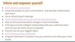 Inform and empower yourself
● NCTE Position Statements
● Know the people on your school board - and develop relationships
with them
● Go to school board meetings
● Invite stakeholders into your schools and classrooms
● Vote at the local level where change is more immediate
● Find ways to build collegial relationships with your administrators
and not just see them as your evaluator
● Parents can be your biggest allies!
● NCTE Advocacy Day and Month
● Program lawmakers’ numbers into your phones and make your voice
heard
 