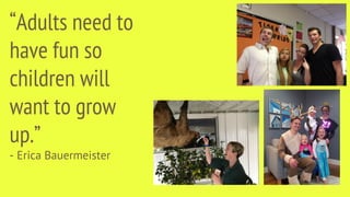 “Adults need to
have fun so
children will
want to grow
up.”
- Erica Bauermeister
 