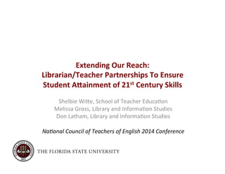 Extending 
Our 
Reach: 
Librarian/Teacher 
Partnerships 
To 
Ensure 
Student 
A<ainment 
of 
21st 
Century 
Skills 
Shelbie 
Wi)e, 
School 
of 
Teacher 
Educa4on 
Melissa 
Gross, 
Library 
and 
Informa4on 
Studies 
Don 
Latham, 
Library 
and 
Informa4on 
Studies 
Na#onal 
Council 
of 
Teachers 
of 
English 
2014 
Conference 
 