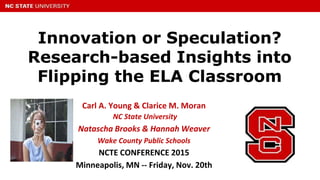 Innovation or Speculation?
Research-based Insights into
Flipping the ELA Classroom
Carl A. Young & Clarice M. Moran
NC State University
Natascha Brooks & Hannah Weaver
Wake County Public Schools
NCTE CONFERENCE 2015
Minneapolis, MN -- Friday, Nov. 20th
 