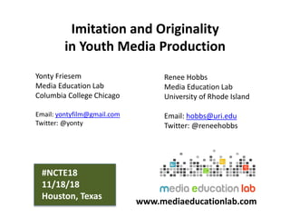 Imitation and Originality
in Youth Media Production
Yonty Friesem
Media Education Lab
Columbia College Chicago
Email: yontyfilm@gmail.com
Twitter: @yonty
Renee Hobbs
Media Education Lab
University of Rhode Island
Email: hobbs@uri.edu
Twitter: @reneehobbs
www.mediaeducationlab.com
#NCTE18
11/18/18
Houston, Texas
 