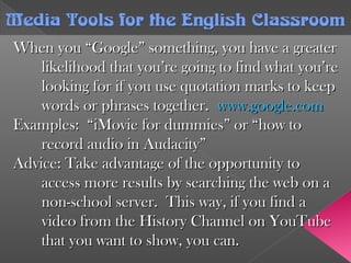 When you “Google” something, you have a greaterWhen you “Google” something, you have a greater
likelihood that you’re going to find what you’relikelihood that you’re going to find what you’re
looking for if you use quotation marks to keeplooking for if you use quotation marks to keep
words or phrases together.words or phrases together. www.google.comwww.google.com
Examples: “iMovie for dummies” or “how toExamples: “iMovie for dummies” or “how to
record audio in Audacity”record audio in Audacity”
Advice: Take advantage of the opportunity toAdvice: Take advantage of the opportunity to
access more results by searching the web on aaccess more results by searching the web on a
non-school server. This way, if you find anon-school server. This way, if you find a
video from the History Channel on YouTubevideo from the History Channel on YouTube
that you want to show, you can.that you want to show, you can.
Media Tools forthe English ClassroomMedia Tools forthe English Classroom
 