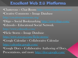 Excellent Web 2.0 PlatformsExcellent Web 2.0 Platforms
•Chatterous – Chat Room http://www.chatterous.com/
•Creative Commons – Image Database
http://creativecommons.org/
•Diigo – Social Bookmarking http://www.diigo.com/
•Edmodo - Educational Social Network
http://www.edmodo.com/
•Flickr Storm – Image Database
http://www.zoo-m.com/flickr-storm/
•Google Calendar – Collaborative Calendar
http://calendar.google.com/
•Google Docs – Collaborative Authoring of Docs,
Presentations, and more http://docs.google.com/
 
