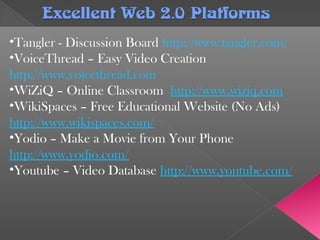 Excellent Web 2.0 PlatformsExcellent Web 2.0 Platforms
•Tangler - Discussion Board http://www.tangler.com/
•VoiceThread – Easy Video Creation
http://www.voicethread.com
•WiZiQ – Online Classroom http://www.wiziq.com
•WikiSpaces – Free Educational Website (No Ads)
http://www.wikispaces.com/
•Yodio – Make a Movie from Your Phone
http://www.yodio.com/
•Youtube – Video Database http://www.youtube.com/
 