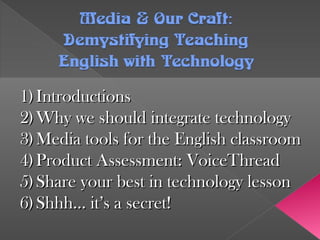 Media &OurCraft:Media &OurCraft:
Demystifying TeachingDemystifying Teaching
English with TechnologyEnglish with Technology
1)1) IntroductionsIntroductions
2)2) Why we should integrate technologyWhy we should integrate technology
3)3) Media tools for the English classroomMedia tools for the English classroom
4)4) Product Assessment: VoiceThreadProduct Assessment: VoiceThread
5)5) Share your best in technology lessonShare your best in technology lesson
6)6) Shhh… it’s a secret!Shhh… it’s a secret!
 