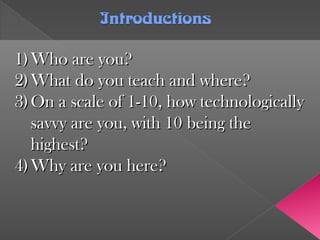 IntroductionsIntroductions
1)1) Who are you?Who are you?
2)2) What do you teach and where?What do you teach and where?
3)3) On a scale of 1-10, how technologicallyOn a scale of 1-10, how technologically
savvy are you, with 10 being thesavvy are you, with 10 being the
highest?highest?
4)4) Why are you here?Why are you here?
 