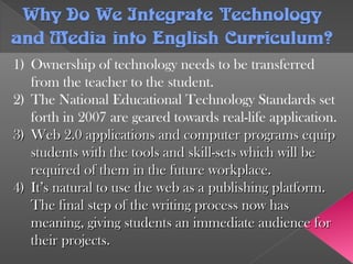 Why Do We Integrate TechnologyWhy Do We Integrate Technology
and Media into English Curriculum?and Media into English Curriculum?
1) Ownership of technology needs to be transferred
from the teacher to the student.
2) The National Educational Technology Standards set
forth in 2007 are geared towards real-life application.
3)3) Web 2.0 applications and computer programs equipWeb 2.0 applications and computer programs equip
students with the tools and skill-sets which will bestudents with the tools and skill-sets which will be
required of them in the future workplace.required of them in the future workplace.
4)4) It’s natural to use the web as a publishing platform.It’s natural to use the web as a publishing platform.
The final step of the writing process now hasThe final step of the writing process now has
meaning, giving students an immediate audience formeaning, giving students an immediate audience for
their projects.their projects.
 