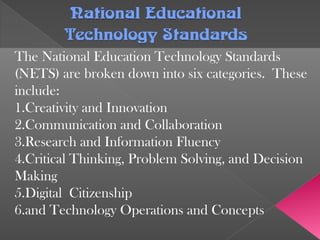 National EducationalNational Educational
Technology StandardsTechnology Standards
The National Education Technology Standards
(NETS) are broken down into six categories. These
include:
1.Creativity and Innovation
2.Communication and Collaboration
3.Research and Information Fluency
4.Critical Thinking, Problem Solving, and Decision
Making
5.Digital Citizenship
6.and Technology Operations and Concepts
 