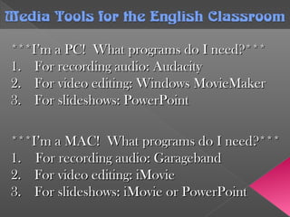 ***I’m a PC! What programs do I need?******I’m a PC! What programs do I need?***
1.1. For recording audio: AudacityFor recording audio: Audacity
2.2. For video editing: Windows MovieMakerFor video editing: Windows MovieMaker
3.3. For slideshows: PowerPointFor slideshows: PowerPoint
Media Tools forthe English ClassroomMedia Tools forthe English Classroom
***I’m a MAC! What programs do I need?******I’m a MAC! What programs do I need?***
1. For recording audio: Garageband1. For recording audio: Garageband
2.2. For video editing: iMovieFor video editing: iMovie
3.3. For slideshows: iMovie or PowerPointFor slideshows: iMovie or PowerPoint
 