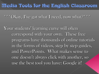***Okay, I’ve got what I need, now what?******Okay, I’ve got what I need, now what?***
Your students’ learning curve will oftenYour students’ learning curve will often
correspond with your own. These freecorrespond with your own. These free
programs have thousands of online tutorialsprograms have thousands of online tutorials
in the forms of videos, step by step guides,in the forms of videos, step by step guides,
and PowerPoints. What makes sense toand PowerPoints. What makes sense to
one doesn’t always click with another, soone doesn’t always click with another, so
use the best tool you have: Google it!use the best tool you have: Google it!
Media Tools forthe English ClassroomMedia Tools forthe English Classroom
 