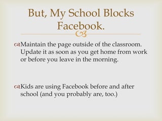 But, My School Blocks
          Facebook.
                    
Maintain the page outside of the classroom.
 Update it as soon as you get home from work
 or before you leave in the morning.



Kids are using Facebook before and after
 school (and you probably are, too.)
 