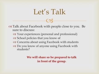 Let’s Talk
                     
 Talk about Facebook with people close to you. Be
  sure to discuss:
     Your experiences (personal and professional)
     School policies that you know of
     Concerns about using Facebook with students
     Do you know of anyone using Facebook with
      students?

             We will share so be prepared to talk
                    in front of the group.
 