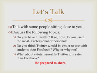 Let’s Talk
                   
Talk with some people sitting close to you.
Discuss the following topics:
   Do you have a Twitter? If so, how do you use it
    the most? Professional or personal?
   Do you think Twitter would be easier to use with
    students than Facebook? Why or why not?
   What about safety issues? Is Twitter any safer
    than Facebook?
                 Be prepared to share.
 