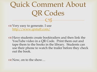 Quick Comment About
       QR Codes
          
 Very easy to generate. I use
  http://www.qrstuff.com/

 Have students create booktrailers and then link the
  YouTube video in a QR Code. Print them out and
  tape them to the books in the library. Students can
  use their phone to watch the trailer before they check
  out the book.

 Now, on to the show…
 