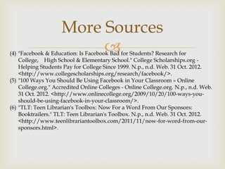 More Sources
                         
(4) "Facebook & Education: Is Facebook Bad for Students? Research for
    College, High School & Elementary School." College Scholarships.org -
    Helping Students Pay for College Since 1999. N.p., n.d. Web. 31 Oct. 2012.
    <http://www.collegescholarships.org/research/facebook/>.
(5) "100 Ways You Should Be Using Facebook in Your Classroom » Online
    College.org." Accredited Online Colleges - Online College.org. N.p., n.d. Web.
    31 Oct. 2012. <http://www.onlinecollege.org/2009/10/20/100-ways-you-
    should-be-using-facebook-in-your-classroom/>.
(6) "TLT: Teen Librarian's Toolbox: Now For a Word From Our Sponsors:
    Booktrailers." TLT: Teen Librarian's Toolbox. N.p., n.d. Web. 31 Oct. 2012.
    <http://www.teenlibrariantoolbox.com/2011/11/now-for-word-from-our-
    sponsors.html>.
 