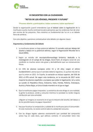 #NContigo	
  	
  
®	
  NC-­‐REDES	
  NACIONAL	
  
	
  
III	
  ENCUENTRO	
  CON	
  LA	
  CIUDADANÍA	
  	
  	
  
“RETOS	
  DE	
  LOS	
  JÓVENES,	
  PRESENTE	
  Y	
  FUTURO”	
  	
  
“Proceso abierto y participativo, todos sumamos, todos aportamos”
Desde	
   la	
   organización	
   juvenil	
   entendemos	
   que	
   el	
   debate	
   sobre	
   la	
   legalización	
   de	
   la	
  
marihuana	
  suscita	
  mucha	
  controversia	
  pero	
  pensamos	
  que	
  las	
  evidencias	
  han	
  de	
  estar	
  
por	
   encima	
   de	
   los	
   prejuicios.	
   Para	
   nosotros	
   es	
   fundamental	
   dar	
   luz	
   en	
   a	
   un	
   debate	
  
lleno	
  de	
  sombras.	
  
	
  
Con	
  este	
  objetivo,	
  queremos	
  contextualizar	
  este	
  debate	
  con	
  algunas	
  claves:	
  
	
  
Argumentos	
  y	
  fundamentos	
  del	
  debate	
  
	
  
1. La	
  marihuana	
  posee	
  un	
  bajo	
  potencial	
  adictivo.	
  El	
  cannabis	
  está	
  por	
  debajo	
  del	
  
alcohol	
  y	
  tabaco	
  en	
  su	
  potencial	
  adictivo,	
  según	
  la	
  Organización	
  Mundial	
  de	
  la	
  
Salud	
  (OMS).	
  
	
  
2. Según	
   un	
   estudio	
   del	
   neuropsicofarmacólogo	
   británico,	
   dedicado	
   a	
   la	
  
investigación	
  en	
  el	
  campo	
  de	
  las	
  drogas,	
  David	
  Nutt,	
  el	
  estigma	
  social	
  de	
  una	
  
condición	
  es	
  muchas	
  veces	
  más	
  grave	
  y	
  deshabilitante	
  que	
  sus	
  consecuencias	
  
físicas.	
  	
  
	
  
3. Un	
   45%	
   de	
   jóvenes	
   europeos	
   entre	
   15	
   y	
   24	
   años	
   -­‐según	
   el	
   último	
  
Eurobarómetro-­‐	
  piensa	
  que	
  el	
  cannabis	
  debería	
  regularse,	
  11	
  puntos	
  más	
  de	
  los	
  
que	
  lo	
  creían	
  en	
  2011.	
  En	
  España,	
  la	
  variación	
  es	
  incluso	
  superior,	
  del	
  35%	
  de	
  
2011	
   al	
   47%	
   actual.	
   De	
   seguir	
   esta	
   tendencia,	
   en	
   la	
   encuesta	
   de	
   2017	
   serán	
  
mayoría	
  los	
  jóvenes	
  españoles	
  y	
  europeos	
  que	
  pidan	
  la	
  legalización,	
  tal	
  y	
  como	
  
ya	
   sucede	
   en	
   República	
   Checa,	
   Eslovenia,	
   Italia,	
   Irlanda,	
   Polonia,	
   Eslovaquia,	
  
Austria	
  y	
  Países	
  Bajos,	
  el	
  único	
  Estado	
  miembro	
  en	
  el	
  que	
  es	
  legal.	
  	
  
	
  
4. Que	
  la	
  marihuana	
  pague	
  impuestos.	
  La	
  existencia	
  de	
  esta	
  droga	
  es	
  una	
  realidad,	
  
la	
  gente	
  la	
  produce,	
  vende	
  y	
  consume	
  mientras	
  la	
  sociedad	
  no	
  recibe	
  ninguna	
  
retribución	
  por	
  esta	
  actividad.	
  
	
  
¿Alguien	
  se	
  imagina	
  un	
  escenario	
  en	
  el	
  que	
  la	
  industria	
  del	
  alcohol,	
  del	
  tabaco	
  o	
  
de	
  los	
  psicofármacos	
  no	
  pague	
  impuestos?	
  
	
  
5. Hay	
  que	
  fiscalizar	
  la	
  composición	
  y	
  calidad	
  de	
  la	
  marihuana	
  para	
  el	
  consumidor.	
  
En	
  este	
  momento,	
  no	
  existe	
  control	
  sobre	
  la	
  calidad	
  del	
  consumo.	
  	
  
	
  
6. Con	
   las	
   drogas	
   legales	
   sabemos	
   exactamente	
   qué	
   cantidad	
   del	
   compuesto	
  
activo	
   hay	
   en	
   cada	
   dosis,	
   qué	
   aditivos	
   contiene.	
   El	
   consumidor	
   tiene	
   más	
  
 