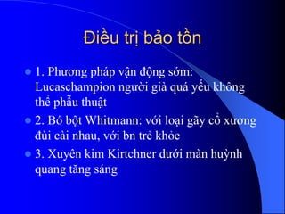 Điều trị bảo tồn
 1. Phương pháp vận động sớm:
Lucaschampion người già quá yếu không
thể phẫu thuật
 2. Bó bột Whitmann: với loại ã cổ xương
ù cài nhau, với bn trẻ khỏe
 3. Xuyên kim Kirtchner dưới màn huỳnh
quang tăng sáng
 