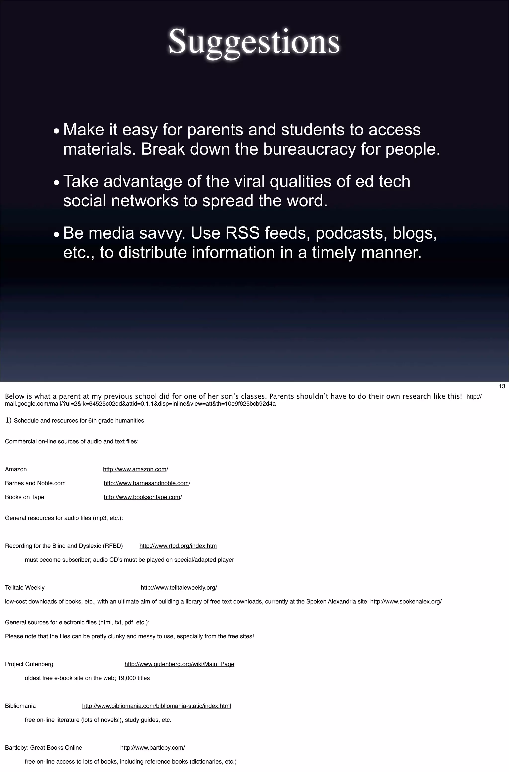 Suggestions
•Make it easy for parents and students to access
materials. Break down the bureaucracy for people.
•Take advantage of the viral qualities of ed tech
social networks to spread the word.
•Be media savvy. Use RSS feeds, podcasts, blogs,
etc., to distribute information in a timely manner.
13
Below is what a parent at my previous school did for one of her son’s classes. Parents shouldn’t have to do their own research like this! http://
mail.google.com/mail/?ui=2&ik=64525c02dd&attid=0.1.1&disp=inline&view=att&th=10e9f625bcb92d4a
1) Schedule and resources for 6th grade humanities
Commercial on-line sources of audio and text ﬁles:
Amazon http://www.amazon.com/
Barnes and Noble.com http://www.barnesandnoble.com/
Books on Tape http://www.booksontape.com/
General resources for audio ﬁles (mp3, etc.):
Recording for the Blind and Dyslexic (RFBD) http://www.rfbd.org/index.htm
must become subscriber; audio CDʼs must be played on special/adapted player
Telltale Weekly http://www.telltaleweekly.org/
low-cost downloads of books, etc., with an ultimate aim of building a library of free text downloads, currently at the Spoken Alexandria site: http://www.spokenalex.org/
General sources for electronic ﬁles (html, txt, pdf, etc.):
Please note that the ﬁles can be pretty clunky and messy to use, especially from the free sites!
Project Gutenberg http://www.gutenberg.org/wiki/Main_Page
oldest free e-book site on the web; 19,000 titles
Bibliomania http://www.bibliomania.com/bibliomania-static/index.html
free on-line literature (lots of novels!), study guides, etc.
Bartleby: Great Books Online http://www.bartleby.com/
free on-line access to lots of books, including reference books (dictionaries, etc.)
 