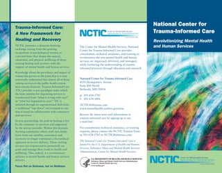 Trauma-Informed Care:
                                                                                                         National Center for
A New Framework for                                                                                      Trauma-Informed Care
Healing and Recovery                                                                                     Revolutionizing Mental Health
NCTIC promotes a dynamic learning                 The Center for Mental Health Services, National        and Human Services
exchange arising from the growing                 Center for Trauma-Informed Care provides
recognition of psychological trauma as            consultation, technical assistance, and training to
a pivotal force that shapes the mental,           revolutionize the way mental health and human
emotional, and physical wellbeing of those        services are organized, delivered, and managed,
seeking healing and recovery with the             while furthering the understanding of trauma-
support of mental health and human services.      informed practices through education and outreach.
Knowledge about the prevalence and impact of
trauma has grown to the point that it is now
universally understood that almost all of those   National Center for Trauma-Informed Care
seeking services in the public health system      4550 Montgomery Avenue
have trauma histories. Trauma-Informed Care       Suite 800 North
(TIC) provides a new paradigm under which         Bethesda, MD 20814
the basic premise for organizing services is
                                                  p: 301-634-1785
transformed from “what is wrong with you?”
                                                  f: 301-634-1801
to “what has happened to you?.” TIC is
initiated through an organizational shift from    NCTIC@abtassoc.com
a traditional “top-down” environment to one       www.mentalhealth.samhsa.gov/nctic
that is based on collaboration with consumers
and survivors.                                    Receive the latest news and information in
                                                  trauma-informed care by signing up to our
In true partnership, the path to healing is led   e-mail list!
by the consumer or survivor and supported
by the service provider. Within this dynamic      For consultation, technical assistance, or training
learning community where staff and clients        requests, please contact the NCTIC Trauma Team
learn from one another, consumers and             at 301-634-1785 or NCTIC@abtassoc.com.
survivors no longer experience a hierarchical
                                                  The National Center for Trauma-Informed Care is
approach in service delivery. Those seeking
                                                  funded by the U.S. Department of Health and Human
services are empowered to proactively set
                                                  Services, Substance Abuse and Mental Health Services
goals and manage their roads to health and
                                                  Administration, Center for Mental Health Services.
wellbeing. This, indeed, is a revolutionary
advance in mental health and human services
delivery.

Focus Not on Sickness, but on Wellness
 
