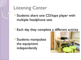 Listening Center
   Students share one CD/tape player with
    multiple headphone sets

   Each day they complete a different activity

   Students manipulate
    the equipment
    independently
 