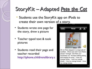 StoryKit – Adapted Pete the Cat
    Students use the StoryKit app on iPods to
     create their own version of a story.
• Students wrote one page for
  the story, drew a picture

• Teacher typed text & took
  pictures

• Students read their page and
  teacher recorded
  http://iphone.childrenslibrary.org/cgi-bin/view.py?b=o7prr4u4
 