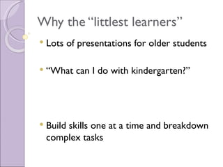 Why the “littlest learners”
   Lots of presentations for older students

   “What can I do with kindergarten?”




   Build skills one at a time and breakdown
    complex tasks
 