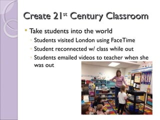 Create 21 Century Classroom
                st

   Take students into the world
    ◦ Students visited London using FaceTime
    ◦ Student reconnected w/ class while out
    ◦ Students emailed videos to teacher when she
      was out
 