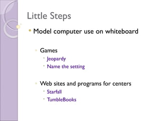 Little Steps
   Model computer use on whiteboard

    ◦ Games
        Jeopardy
        Name the setting


    ◦ Web sites and programs for centers
        Starfall
        TumbleBooks
 