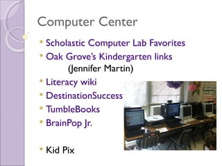 Computer Center
 Scholastic Computer Lab Favorites
 Oak Grove’s Kindergarten links
        (Jennifer Martin)
 Literacy wiki
 DestinationSuccess
 TumbleBooks
 BrainPop Jr.


   Kid Pix
 